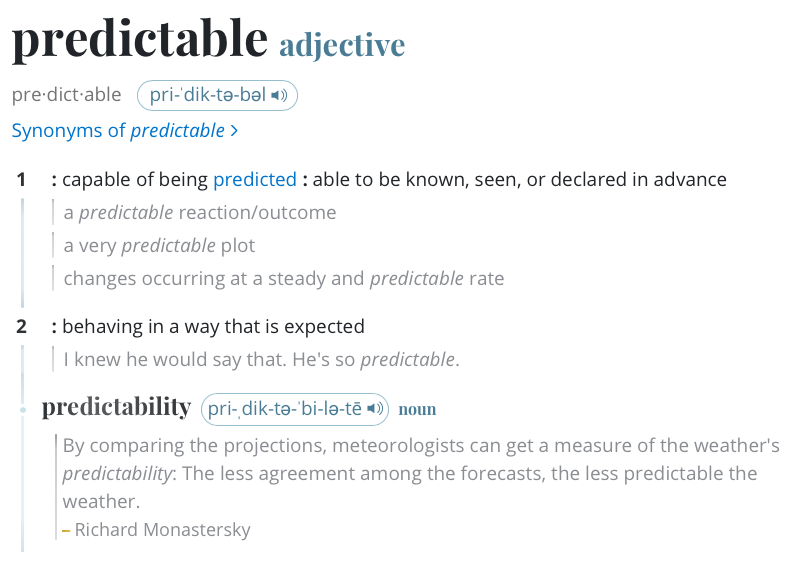 predictable - adjective 1: capable of being predicted; able to be known, seen, or declared in advance; 2: behaving in a way that is expected